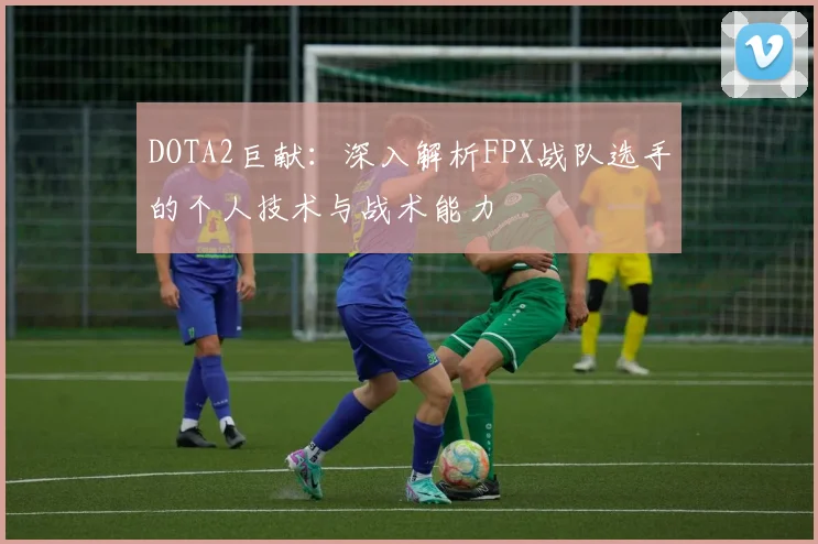DOTA2巨献：深入解析FPX战队选手的个人技术与战术能力