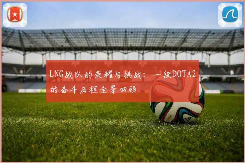 LNG战队的荣耀与挑战：一段DOTA2的奋斗历程全景回顾