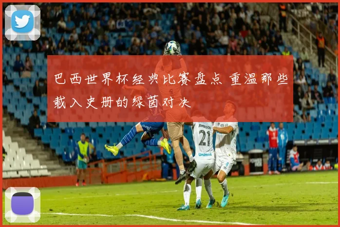 巴西世界杯经典比赛盘点 重温那些载入史册的绿茵对决